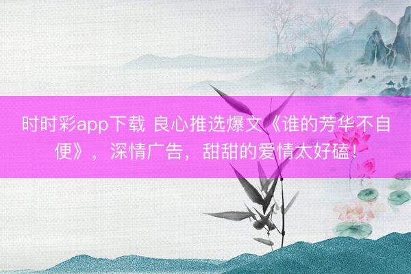 时时彩app下载 良心推选爆文《谁的芳华不自便》,深情广告,甜甜的爱情太好磕!