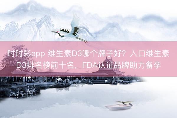 时时彩app 维生素D3哪个牌子好？入口维生素D3排名榜前十名，FDA认证品牌助力备孕