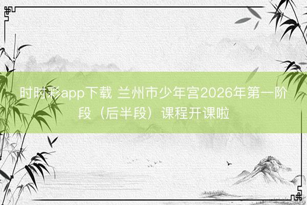 时时彩app下载 兰州市少年宫2026年第一阶段（后半段）课程开课啦
