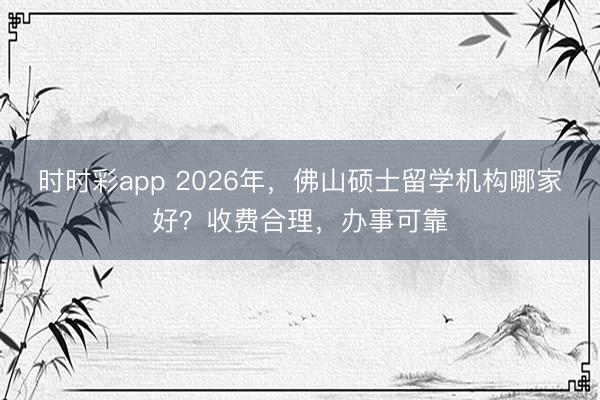 时时彩app 2026年，佛山硕士留学机构哪家好？收费合理，办事可靠
