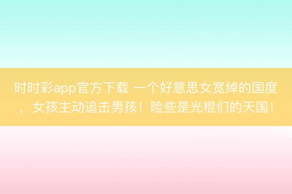 时时彩app官方下载 一个好意思女宽绰的国度，女孩主动追击男孩！险些是光棍们的天国！