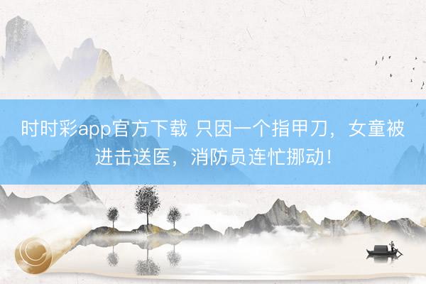 时时彩app官方下载 只因一个指甲刀,女童被进击送医,消防员连忙挪动!