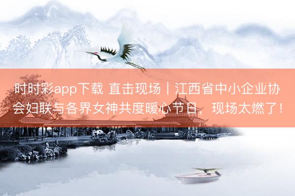 时时彩app下载 直击现场｜江西省中小企业协会妇联与各界女神共度暖心节日，现场太燃了！