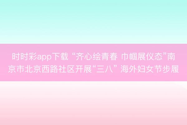 时时彩app下载 “齐心绘青春 巾帼展仪态”南京市北京西路社区开展“三八” 海外妇女节步履