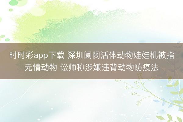 时时彩app下载 深圳阛阓活体动物娃娃机被指无情动物 讼师称涉嫌违背动物防疫法