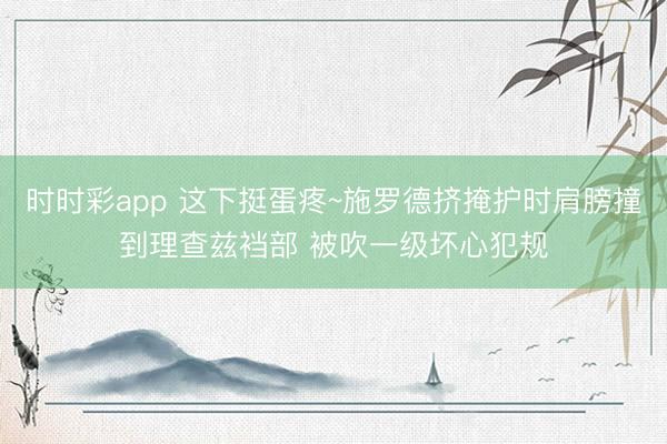 时时彩app 这下挺蛋疼~施罗德挤掩护时肩膀撞到理查兹裆部 被吹一级坏心犯规