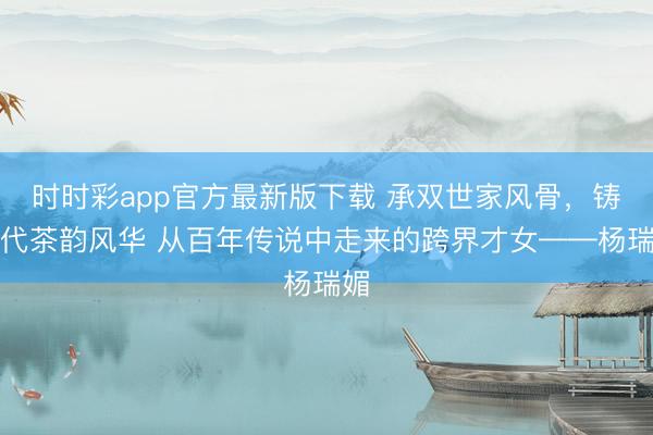 时时彩app官方最新版下载 承双世家风骨，铸现代茶韵风华 从百年传说中走来的跨界才女——杨瑞媚