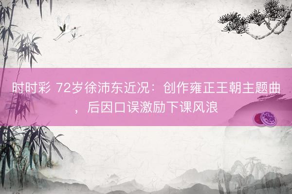 时时彩 72岁徐沛东近况:创作雍正王朝主题曲,后因口误激励下课风浪