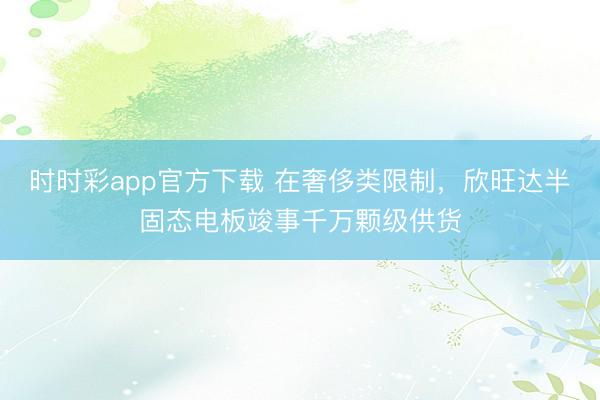 时时彩app官方下载 在奢侈类限制,欣旺达半固态电板竣事千万颗级供货