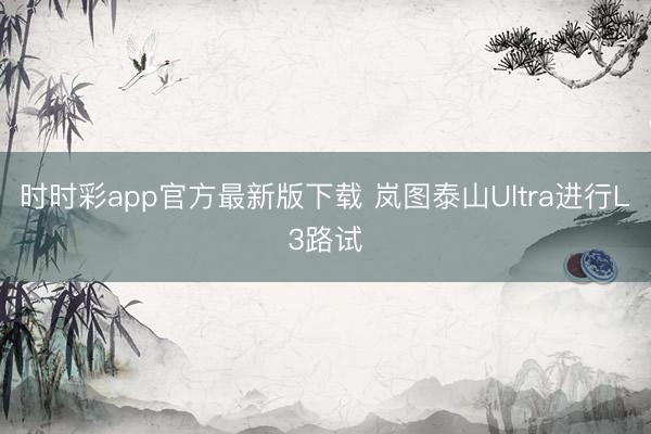 时时彩app官方最新版下载 岚图泰山Ultra进行L3路试