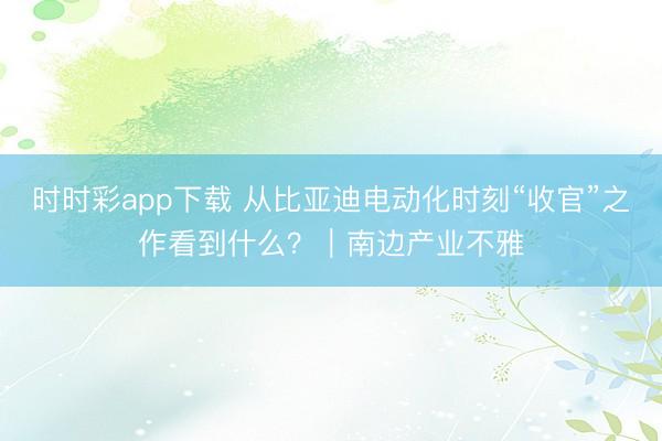 时时彩app下载 从比亚迪电动化时刻“收官”之作看到什么?|南边产业不雅