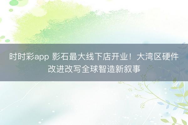 时时彩app 影石最大线下店开业！大湾区硬件改进改写全球智造新叙事