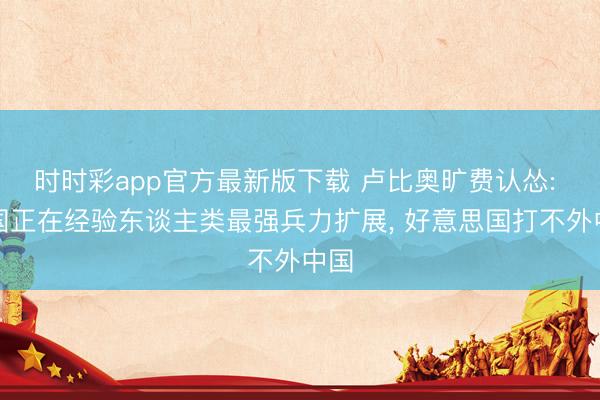 时时彩app官方最新版下载 卢比奥旷费认怂: 中国正在经验东谈主类最强兵力扩展， 好意思国打不外中国