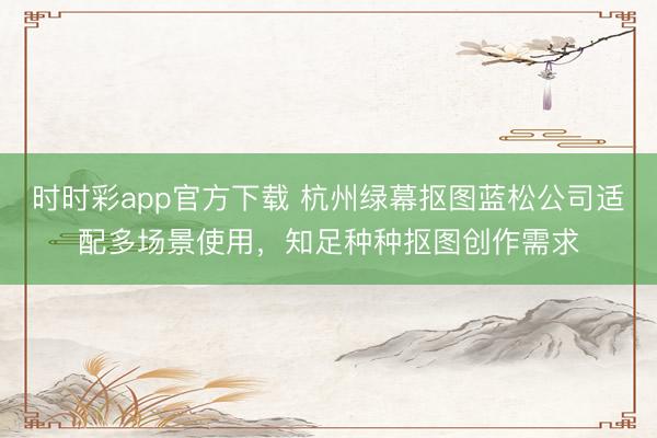 时时彩app官方下载 杭州绿幕抠图蓝松公司适配多场景使用，知足种种抠图创作需求