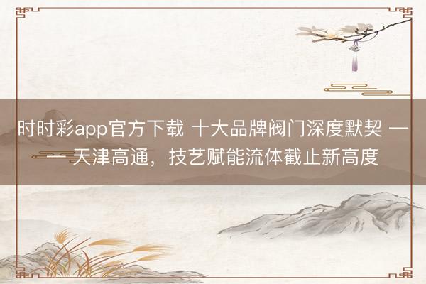 时时彩app官方下载 十大品牌阀门深度默契 —— 天津高通,技艺赋能流体截止新高度