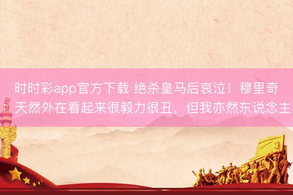 时时彩app官方下载 绝杀皇马后哀泣!穆里奇:天然外在看起来很毅力很丑,但我亦然东说念主