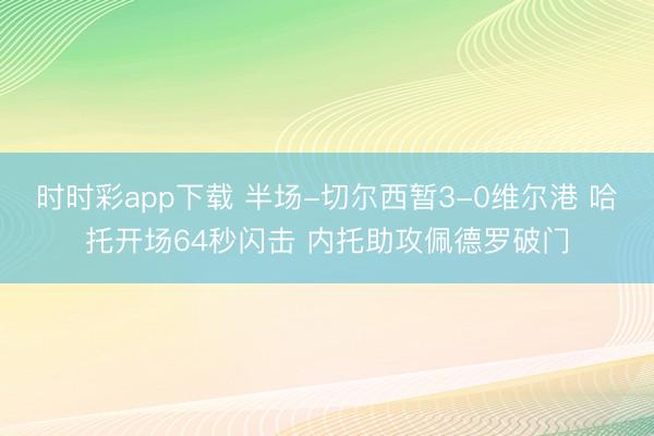 时时彩app下载 半场-切尔西暂3-0维尔港 哈托开场64秒闪击 内托助攻佩德罗破门