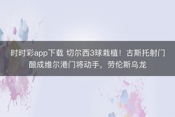 时时彩app下载 切尔西3球栽植！古斯托射门酿成维尔港门将动手，劳伦斯乌龙