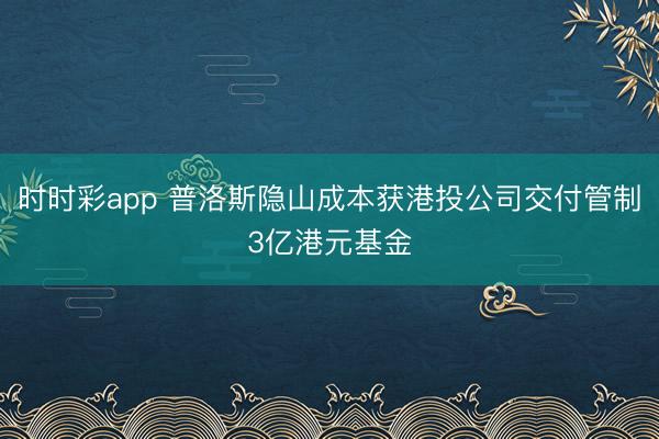 时时彩app 普洛斯隐山成本获港投公司交付管制3亿港元基金