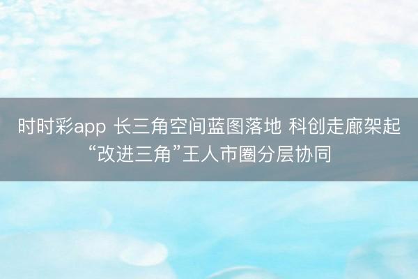时时彩app 长三角空间蓝图落地 科创走廊架起“改进三角”王人市圈分层协同