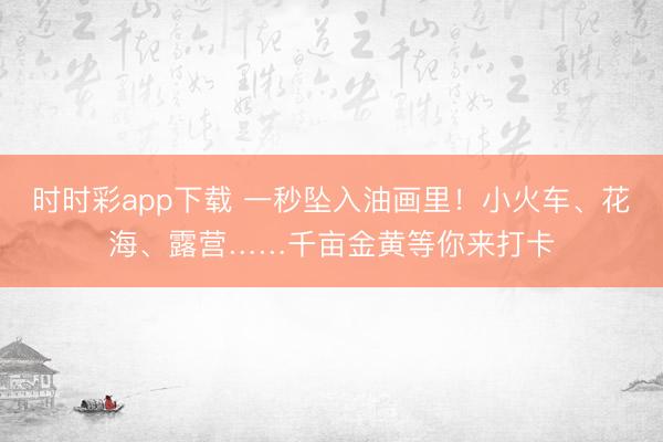时时彩app下载 一秒坠入油画里!小火车、花海、露营……千亩金黄等你来打卡