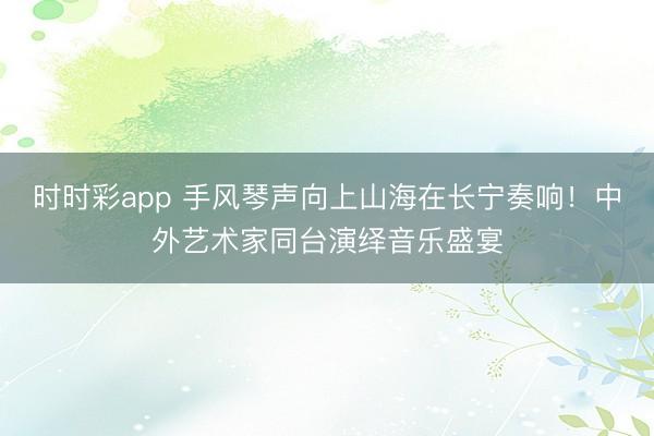 时时彩app 手风琴声向上山海在长宁奏响！中外艺术家同台演绎音乐盛宴