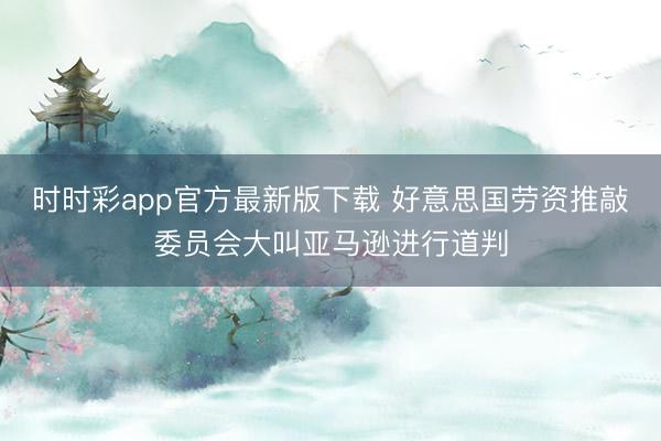 时时彩app官方最新版下载 好意思国劳资推敲委员会大叫亚马逊进行道判