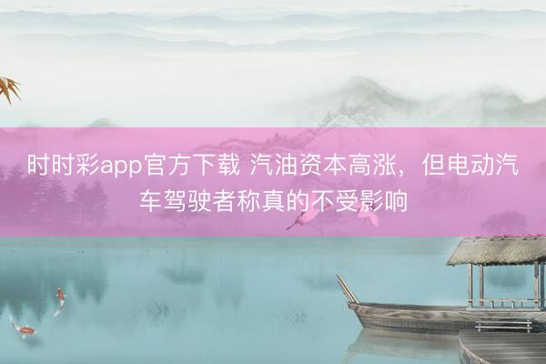 时时彩app官方下载 汽油资本高涨，但电动汽车驾驶者称真的不受影响