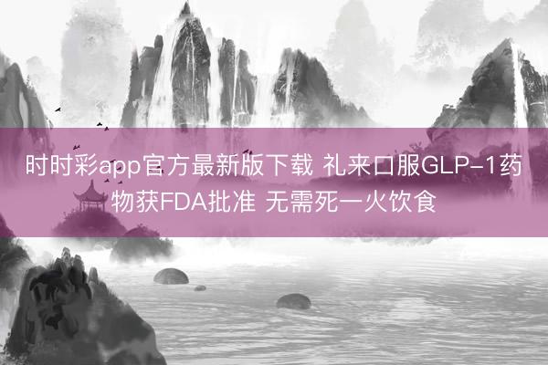时时彩app官方最新版下载 礼来口服GLP-1药物获FDA批准 无需死一火饮食