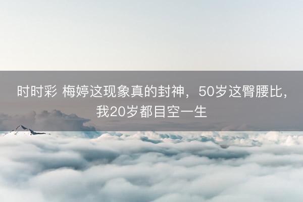 时时彩 梅婷这现象真的封神,50岁这臀腰比,我20岁都目空一生