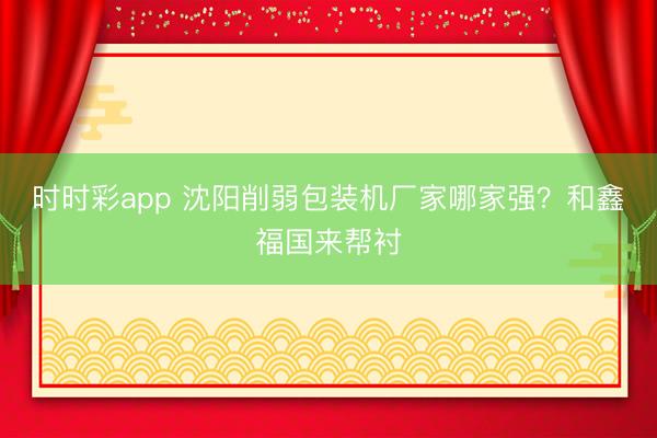 时时彩app 沈阳削弱包装机厂家哪家强?和鑫福国来帮衬