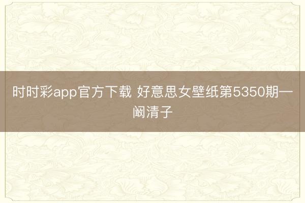 时时彩app官方下载 好意思女壁纸第5350期—阚清子