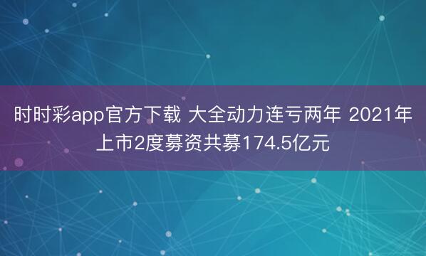 时时彩app官方下载 大全动力连亏两年 2021年上市2度募资共募174.5亿元