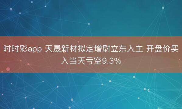时时彩app 天晟新材拟定增尉立东入主 开盘价买入当天亏空9.3%