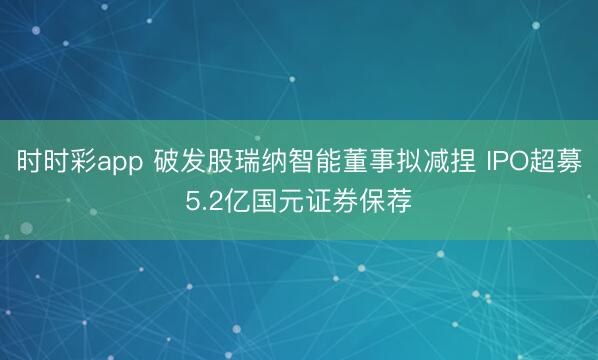 时时彩app 破发股瑞纳智能董事拟减捏 IPO超募5.2亿国元证券保荐