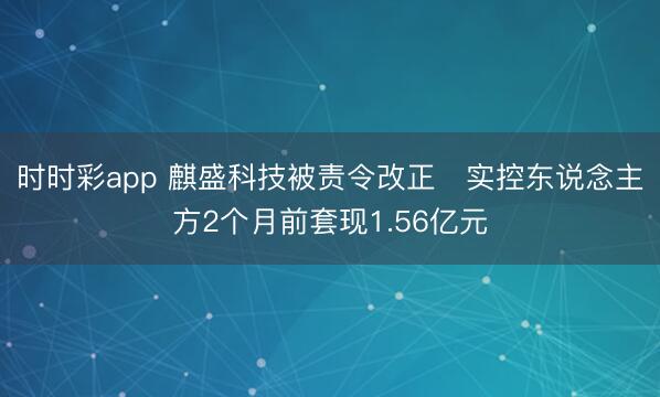 时时彩app 麒盛科技被责令改正 实控东说念主方2个月前套现1.56亿元