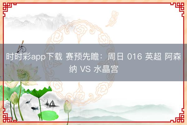 时时彩app下载 赛预先瞻：周日 016 英超 阿森纳 VS 水晶宫