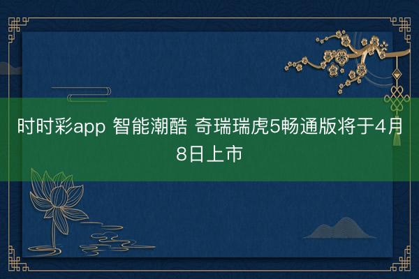 时时彩app 智能潮酷 奇瑞瑞虎5畅通版将于4月8日上市