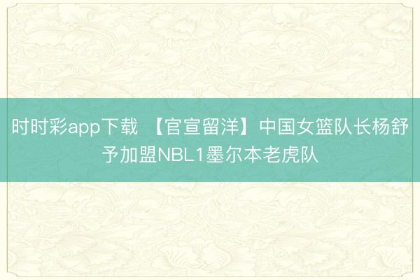 时时彩app下载 【官宣留洋】中国女篮队长杨舒予加盟NBL1墨尔本老虎队