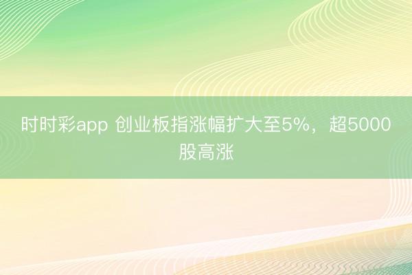 时时彩app 创业板指涨幅扩大至5%，超5000股高涨
