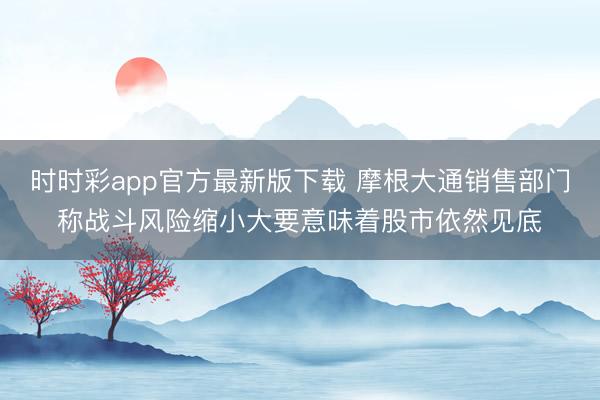 时时彩app官方最新版下载 摩根大通销售部门称战斗风险缩小大要意味着股市依然见底