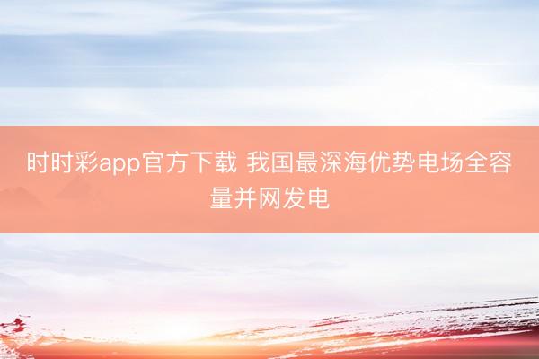 时时彩app官方下载 我国最深海优势电场全容量并网发电