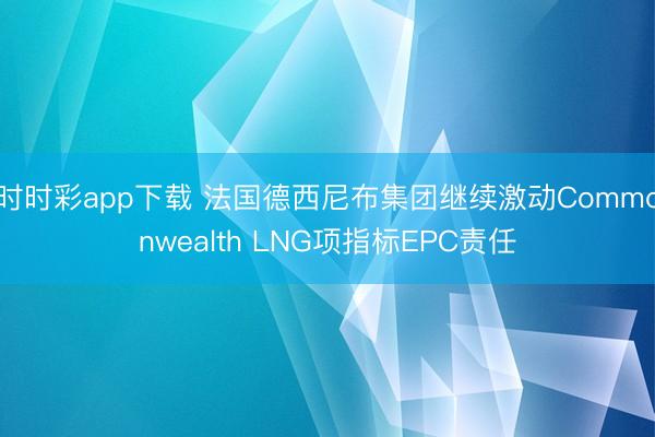 时时彩app下载 法国德西尼布集团继续激动Commonwealth LNG项指标EPC责任