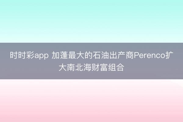 时时彩app 加蓬最大的石油出产商Perenco扩大南北海财富组合