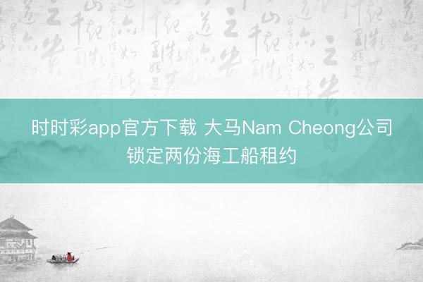 时时彩app官方下载 大马Nam Cheong公司锁定两份海工船租约
