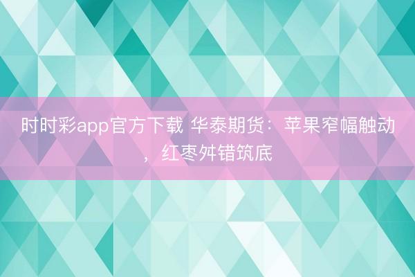 时时彩app官方下载 华泰期货:苹果窄幅触动,红枣舛错筑底