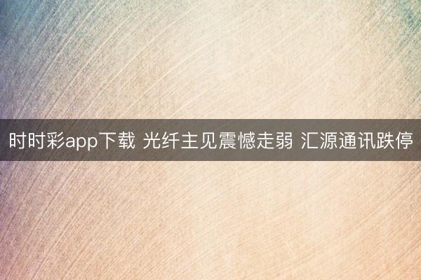 时时彩app下载 光纤主见震憾走弱 汇源通讯跌停