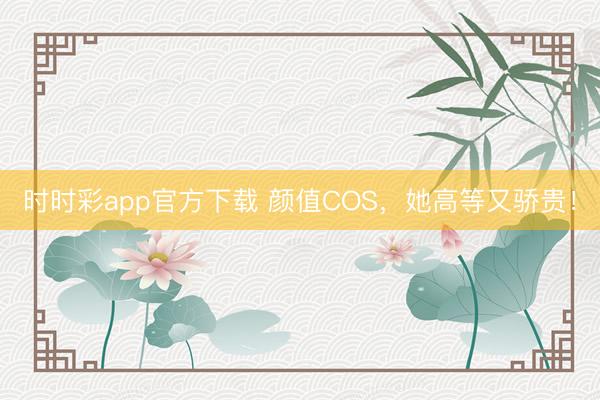 时时彩app官方下载 颜值COS,她高等又骄贵!
