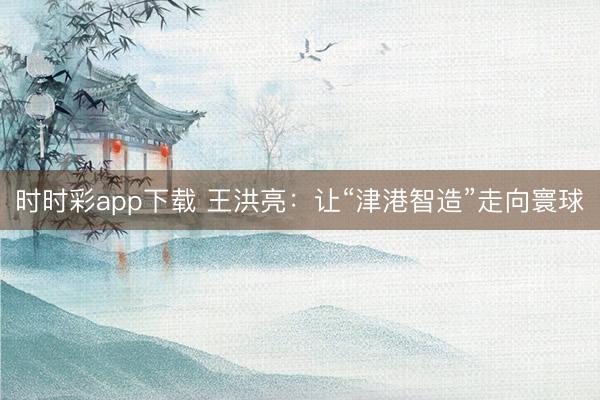 时时彩app下载 王洪亮：让“津港智造”走向寰球