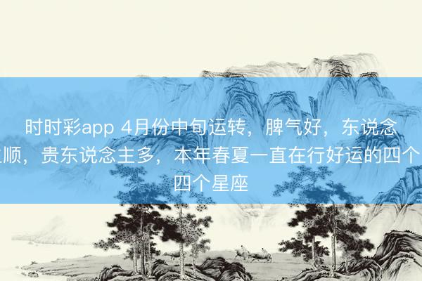 时时彩app 4月份中旬运转，脾气好，东说念主生顺，贵东说念主多，本年春夏一直在行好运的四个星座